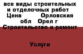 все виды строительных и отделочных работ › Цена ­ 100 - Орловская обл., Орел г. Строительство и ремонт » Услуги   . Орловская обл.,Орел г.